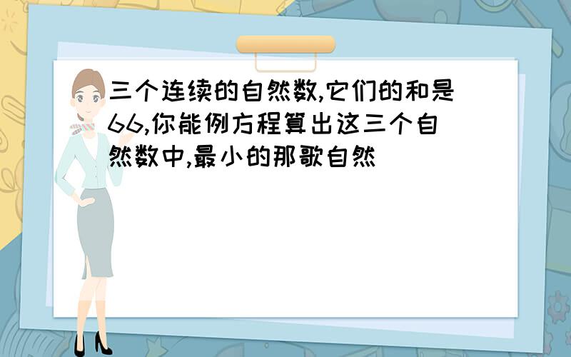 三个连续的自然数,它们的和是66,你能例方程算出这三个自然数中,最小的那歌自然