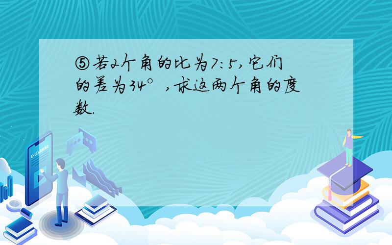 ⑤若2个角的比为7：5,它们的差为34°,求这两个角的度数.