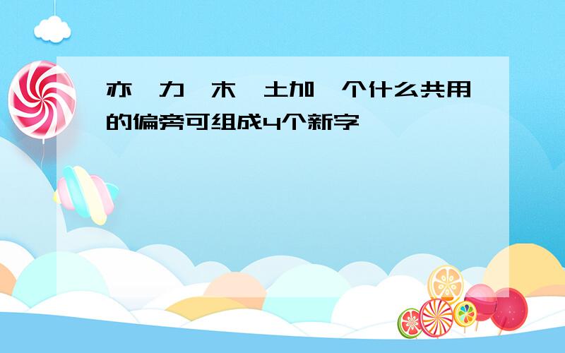 亦、力、木、土加一个什么共用的偏旁可组成4个新字