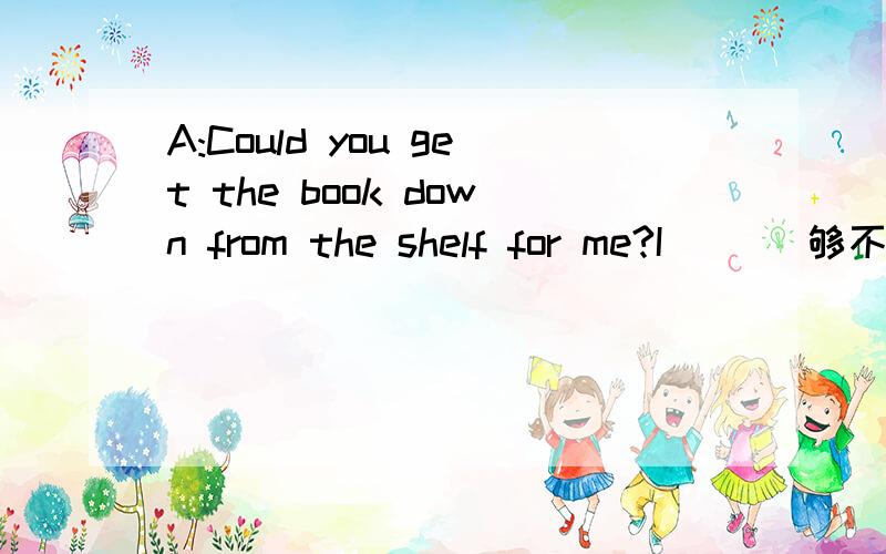 A:Could you get the book down from the shelf for me?I( )(够不着