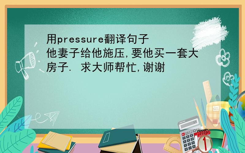 用pressure翻译句子 他妻子给他施压,要他买一套大房子. 求大师帮忙,谢谢