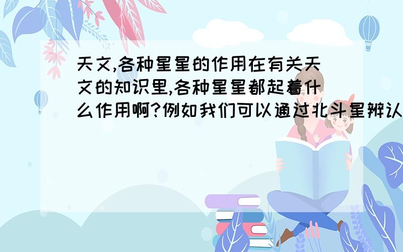 天文,各种星星的作用在有关天文的知识里,各种星星都起着什么作用啊?例如我们可以通过北斗星辨认方向,那其他的星星都分别有什