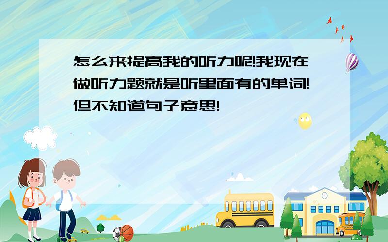 怎么来提高我的听力呢!我现在做听力题就是听里面有的单词!但不知道句子意思!