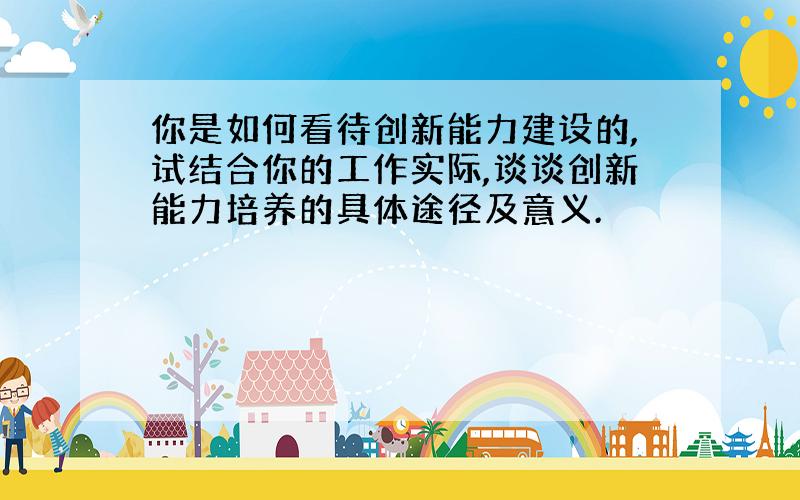 你是如何看待创新能力建设的,试结合你的工作实际,谈谈创新能力培养的具体途径及意义.