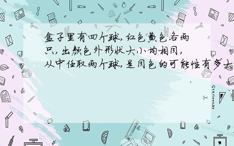 盒子里有四个球,红色黄色各两只,出颜色外形状大小均相同,从中任取两个球,是同色的可能性有多大?