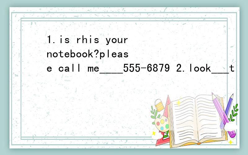 1.is rhis yournotebook?please call me____555-6879 2.look___t