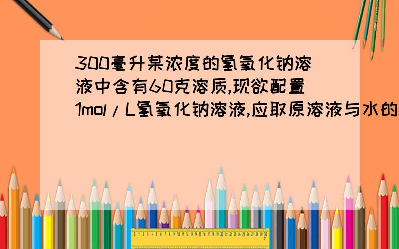 300毫升某浓度的氢氧化钠溶液中含有60克溶质,现欲配置1mol/L氢氧化钠溶液,应取原溶液与水的比是多少?