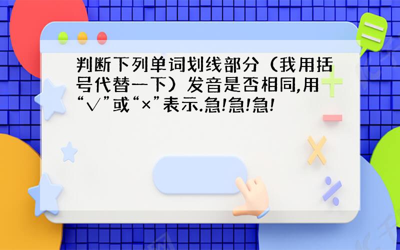 判断下列单词划线部分（我用括号代替一下）发音是否相同,用“√”或“×”表示.急!急!急!