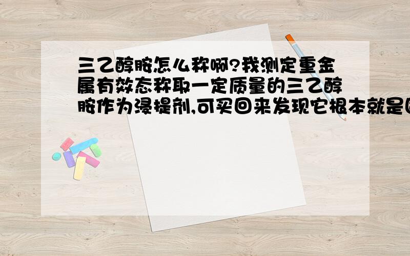 三乙醇胺怎么称啊?我测定重金属有效态称取一定质量的三乙醇胺作为浸提剂,可买回来发现它根本就是固状.