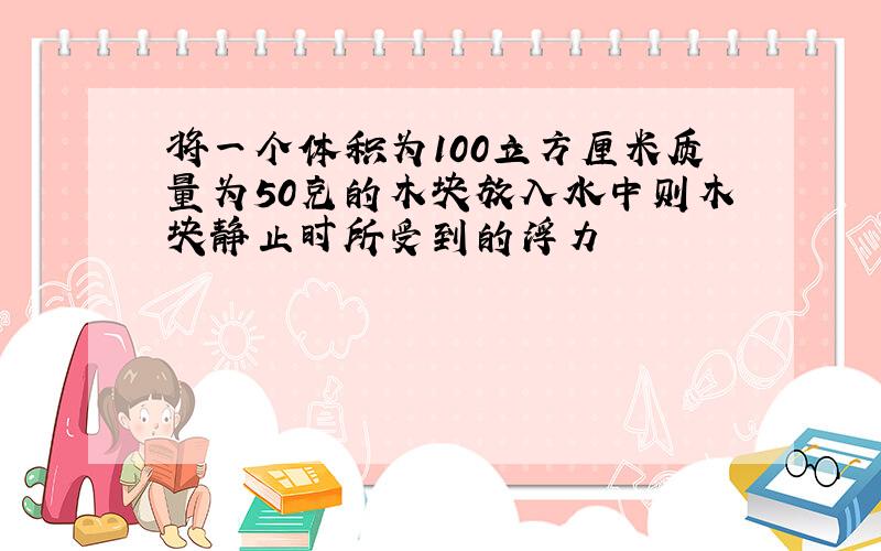 将一个体积为100立方厘米质量为50克的木块放入水中则木块静止时所受到的浮力