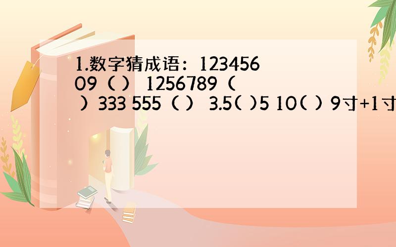 1.数字猜成语：12345609（ ） 1256789（ ）333 555（ ） 3.5( )5 10( ) 9寸+1寸