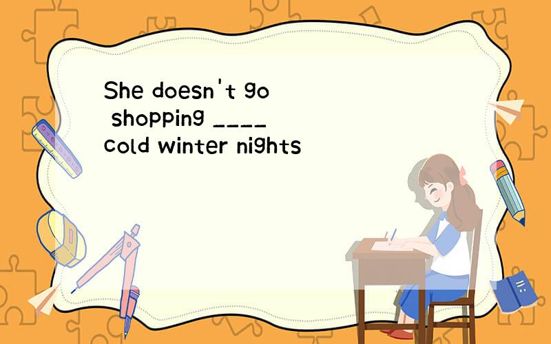 She doesn't go shopping ____cold winter nights