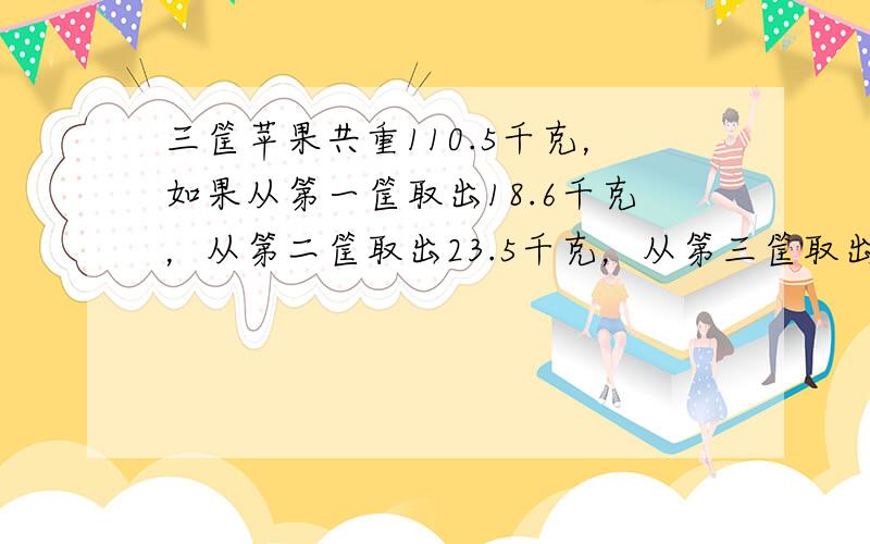 三筐苹果共重110.5千克，如果从第一筐取出18.6千克，从第二筐取出23.5千克，从第三筐取出20.4千克，则三筐所剩