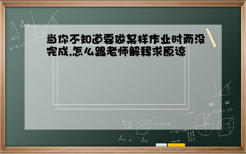 当你不知道要做某样作业时而没完成,怎么跟老师解释求原谅