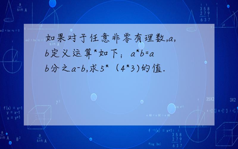 如果对于任意非零有理数,a,b定义运算*如下；a*b=ab分之a-b,求5*（4*3)的值.