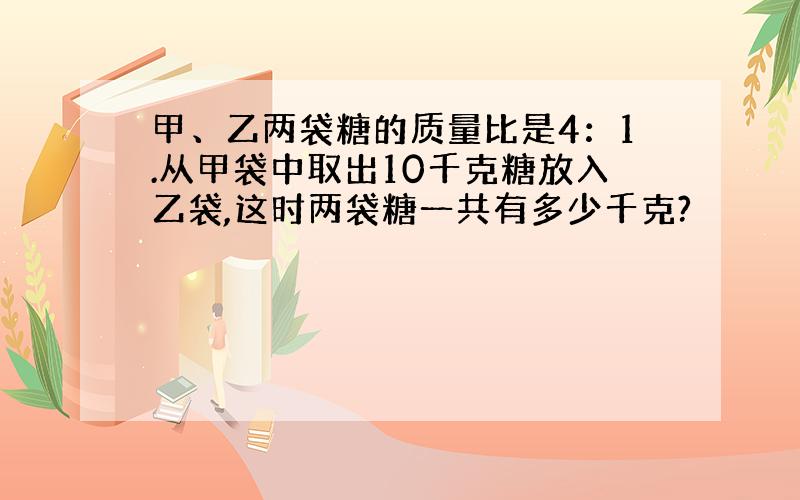 甲、乙两袋糖的质量比是4：1.从甲袋中取出10千克糖放入乙袋,这时两袋糖一共有多少千克?