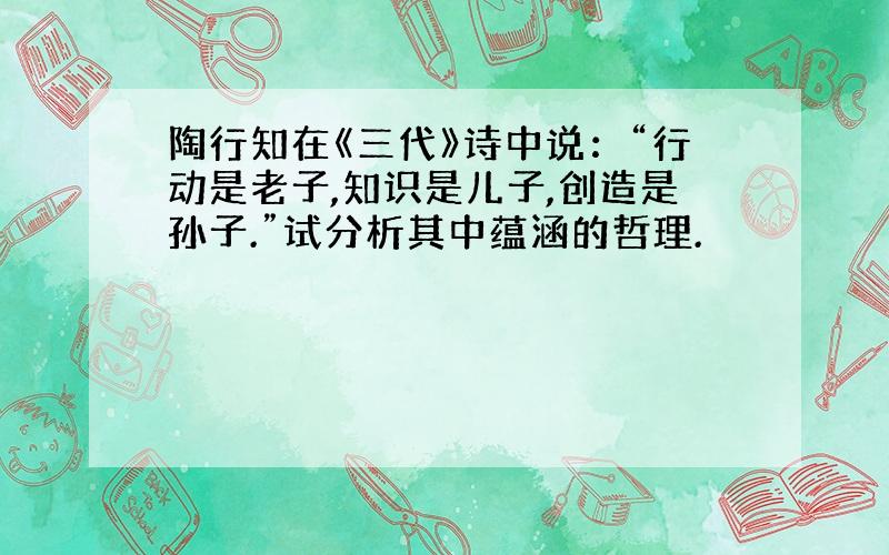 陶行知在《三代》诗中说：“行动是老子,知识是儿子,创造是孙子.”试分析其中蕴涵的哲理.