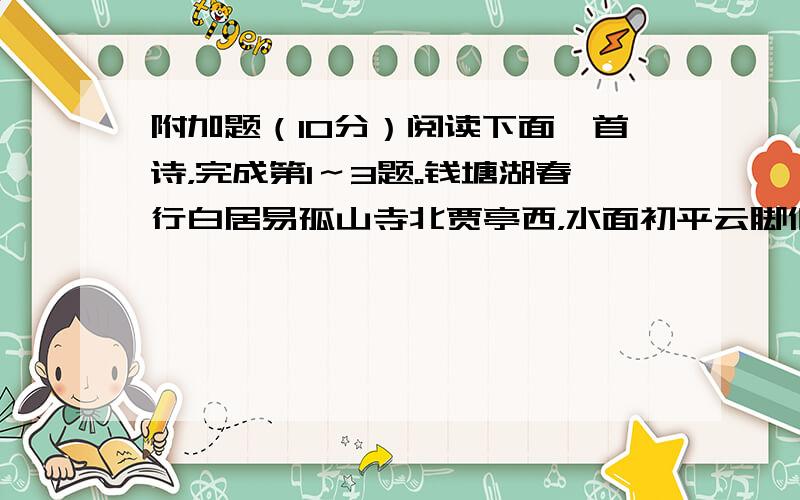 附加题（10分）阅读下面一首诗，完成第1～3题。钱塘湖春行白居易孤山寺北贾亭西，水面初平云脚低 。几处早莺争暖树，谁家新