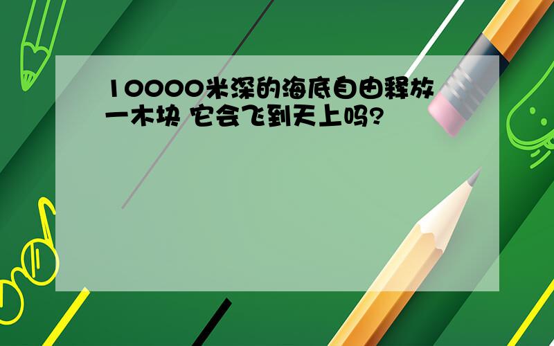 10000米深的海底自由释放一木块 它会飞到天上吗?