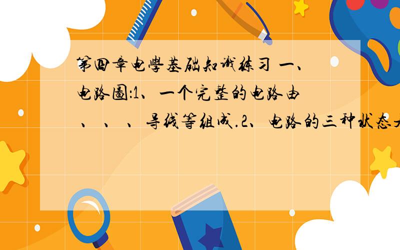 第四章电学基础知识练习 一、电路图：1、一个完整的电路由 、 、 、导线等组成.2、电路的三种状态是 、