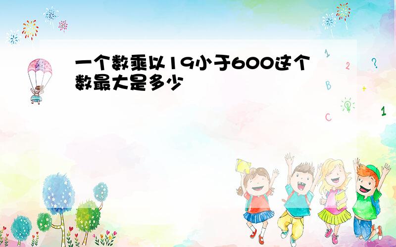 一个数乘以19小于600这个数最大是多少