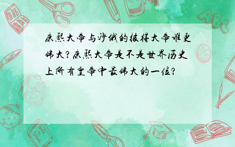 康熙大帝与沙俄的彼得大帝谁更伟大?康熙大帝是不是世界历史上所有皇帝中最伟大的一位?