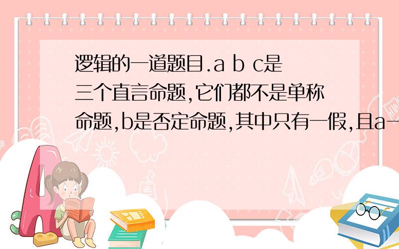 逻辑的一道题目.a b c是三个直言命题,它们都不是单称命题,b是否定命题,其中只有一假,且a→c,a∨c问：哪个是假命