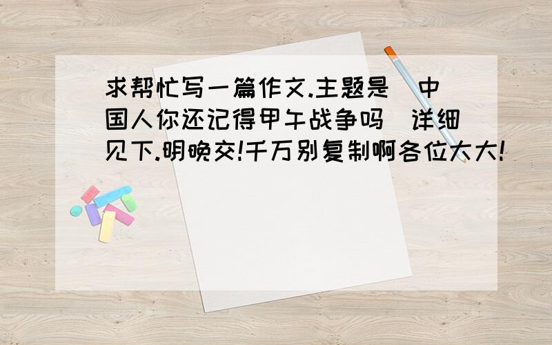 求帮忙写一篇作文.主题是（中国人你还记得甲午战争吗）详细见下.明晚交!千万别复制啊各位大大!