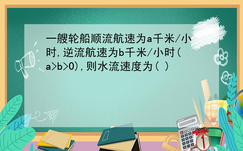 一艘轮船顺流航速为a千米/小时,逆流航速为b千米/小时(a>b>0),则水流速度为( )