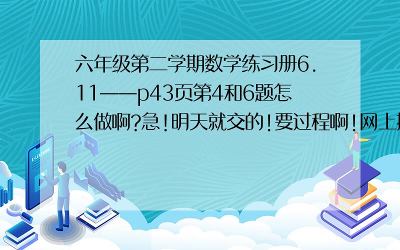 六年级第二学期数学练习册6.11——p43页第4和6题怎么做啊?急!明天就交的!要过程啊!网上搜不到