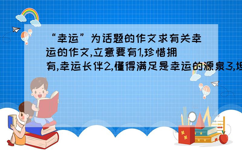 “幸运”为话题的作文求有关幸运的作文,立意要有1,珍惜拥有,幸运长伴2,懂得满足是幸运的源泉3,坦然面对不幸,乐观的生活