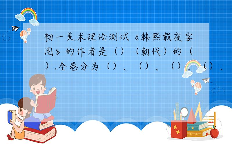 初一美术理论测试《韩熙载夜宴图》的作者是（）（朝代）的（）.全卷分为（）、（）、（）、（）、（）等五段《清明河上图》描绘