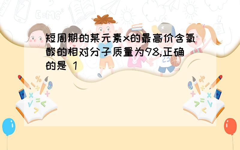 短周期的某元素x的最高价含氧酸的相对分子质量为98,正确的是 1