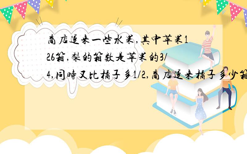 商店运来一些水果,其中苹果126箱,梨的箱数是苹果的3/4,同时又比橘子多1/2,商店运来橘子多少箱?