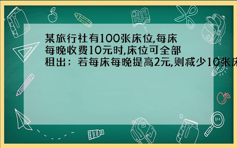 某旅行社有100张床位,每床每晚收费10元时,床位可全部租出；若每床每晚提高2元,则减少10张床位租出；若