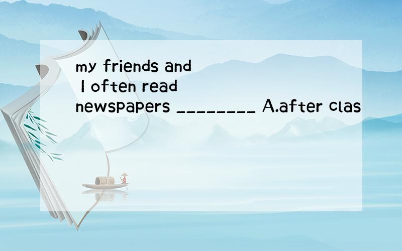 my friends and I often read newspapers ________ A.after clas