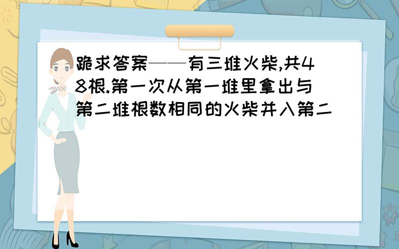 跪求答案——有三堆火柴,共48根.第一次从第一堆里拿出与第二堆根数相同的火柴并入第二