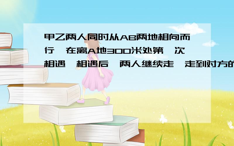 甲乙两人同时从AB两地相向而行,在离A地300米处第一次相遇,相遇后,两人继续走,走到对方的出发点后立即返回,离B地50