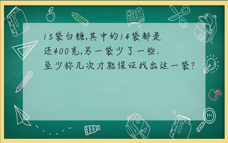 15袋白糖,其中的14袋都是还400克,另一袋少了一些.至少称几次才能保证找出这一袋?