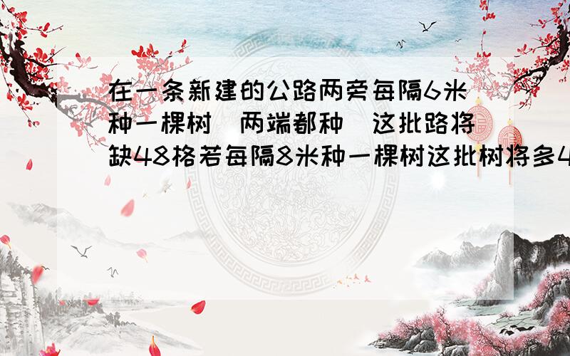 在一条新建的公路两旁每隔6米种一棵树（两端都种）这批路将缺48格若每隔8米种一棵树这批树将多48棵这批树多少棵?路长多少