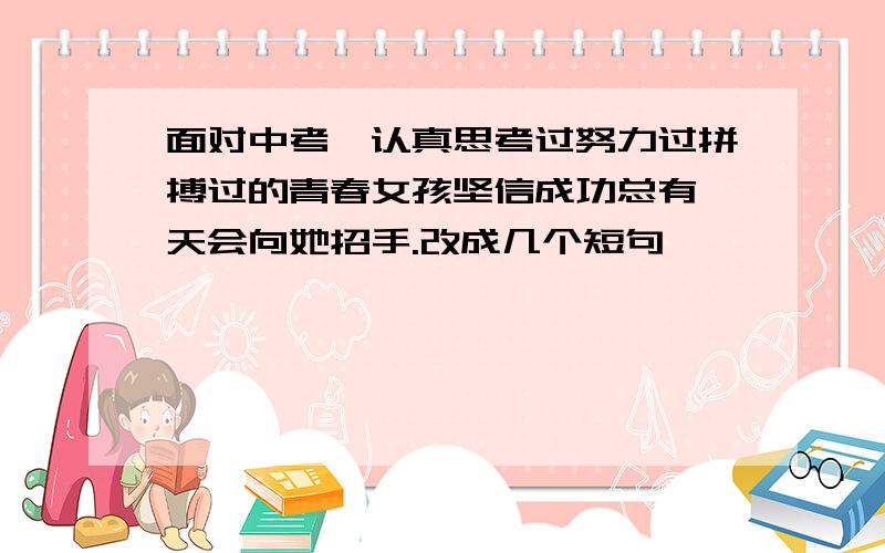 面对中考,认真思考过努力过拼搏过的青春女孩坚信成功总有一天会向她招手.改成几个短句