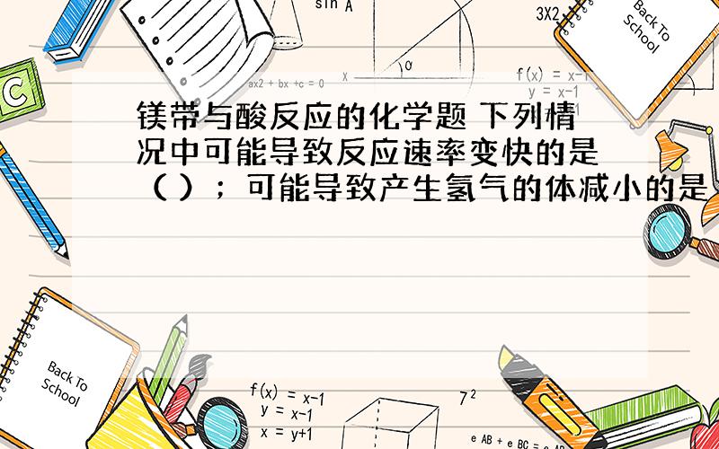 镁带与酸反应的化学题 下列情况中可能导致反应速率变快的是（ ）；可能导致产生氢气的体减小的是（ ）