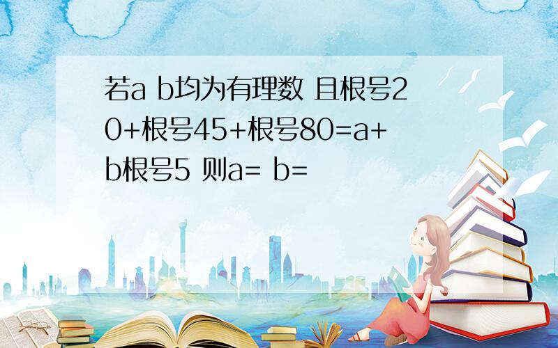 若a b均为有理数 且根号20+根号45+根号80=a+b根号5 则a= b=