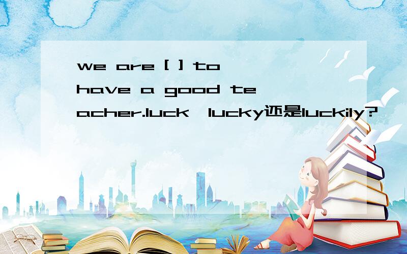 we are [ ] to have a good teacher.luck,lucky还是luckily?