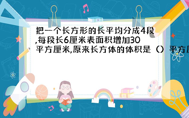 把一个长方形的长平均分成4段,每段长6厘米表面积增加30平方厘米,原来长方体的体积是（）平方厘米