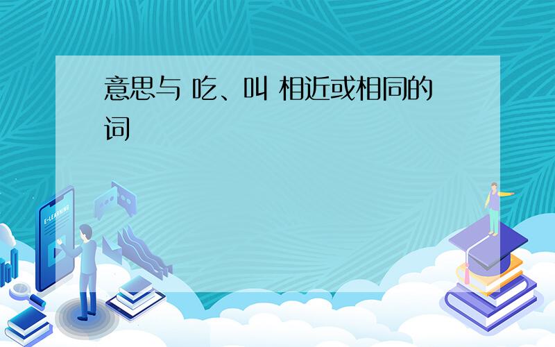 意思与 吃、叫 相近或相同的词