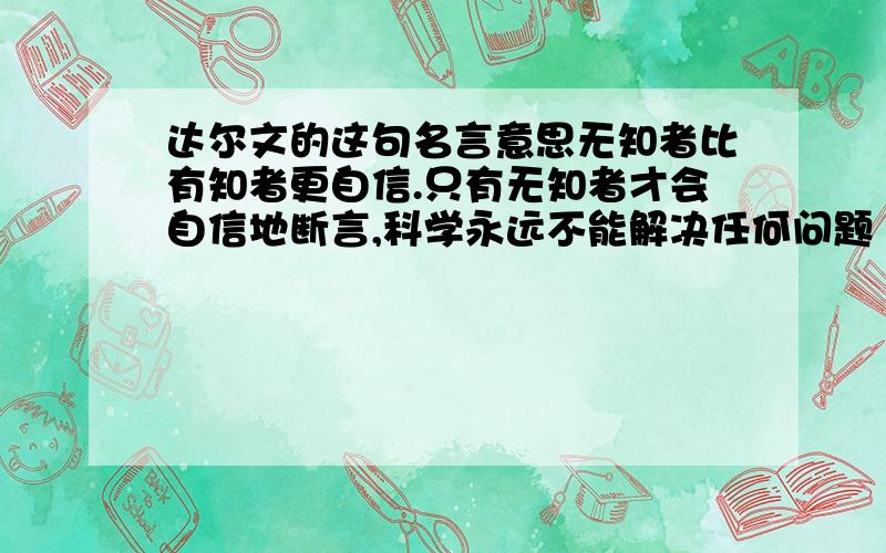 达尔文的这句名言意思无知者比有知者更自信.只有无知者才会自信地断言,科学永远不能解决任何问题 .I want