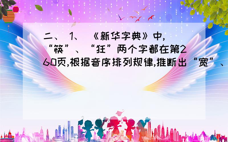 二、 1、 《新华字典》中,“筷”、“狂”两个字都在第260页,根据音序排列规律,推断出“宽”、