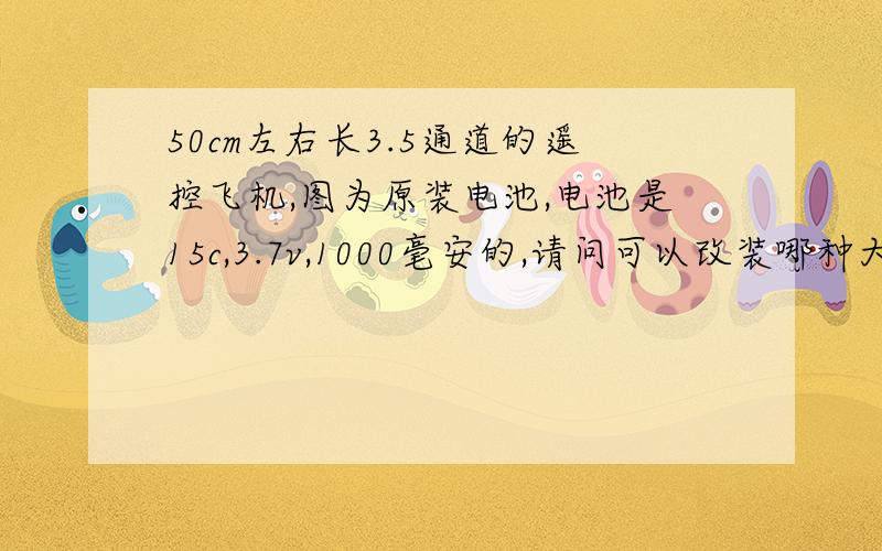 50cm左右长3.5通道的遥控飞机,图为原装电池,电池是15c,3.7v,1000毫安的,请问可以改装哪种大容量的电池,