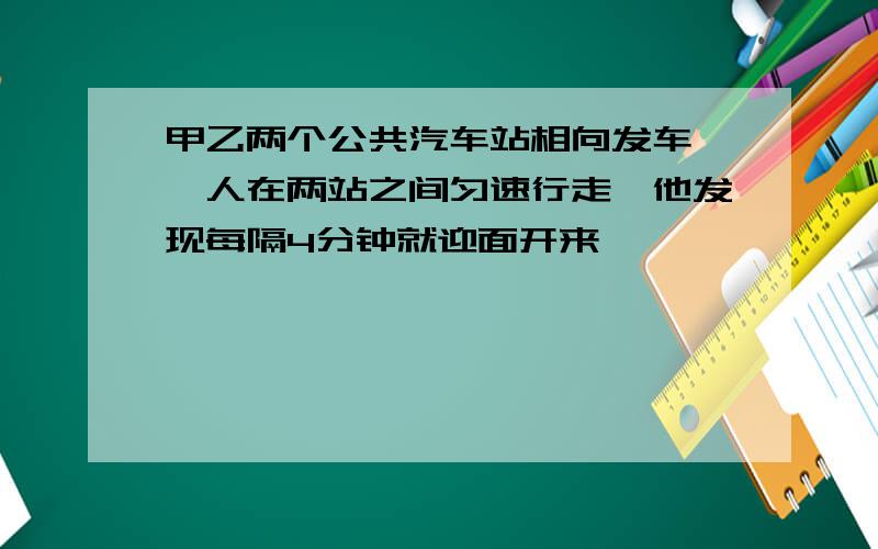 甲乙两个公共汽车站相向发车,一人在两站之间匀速行走,他发现每隔4分钟就迎面开来一